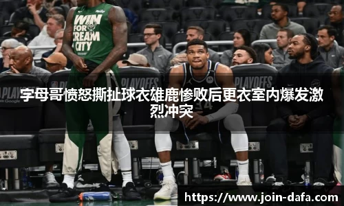 字母哥愤怒撕扯球衣雄鹿惨败后更衣室内爆发激烈冲突